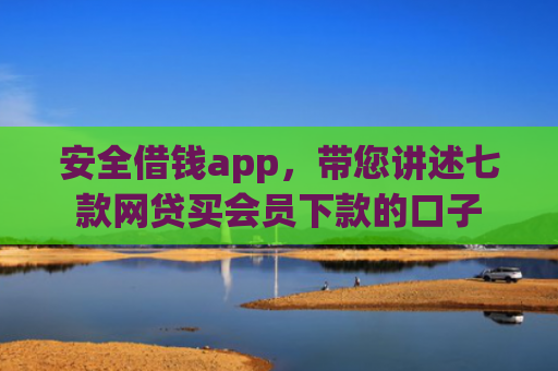 安全借钱app，带您讲述七款网贷买会员下款的口子