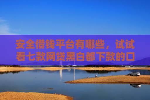 安全借钱平台有哪些，试试看七款网贷黑白都下款的口子
