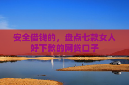 安全借钱的，盘点七款女人好下款的网贷口子