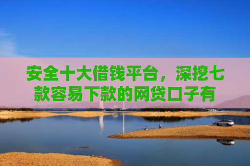 安全十大借钱平台，深挖七款容易下款的网贷口子有