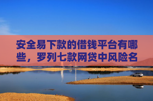 安全易下款的借钱平台有哪些，罗列七款网贷中风险名单下款口子