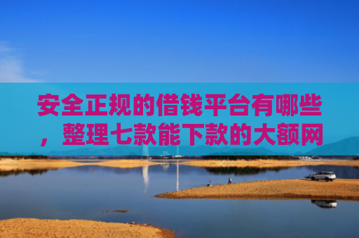 安全正规的借钱平台有哪些，整理七款能下款的大额网贷口子