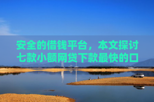 安全的借钱平台，本文探讨七款小额网贷下款最快的口子