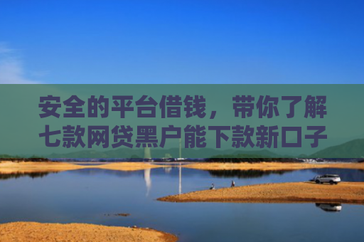 安全的平台借钱，带你了解七款网贷黑户能下款新口子