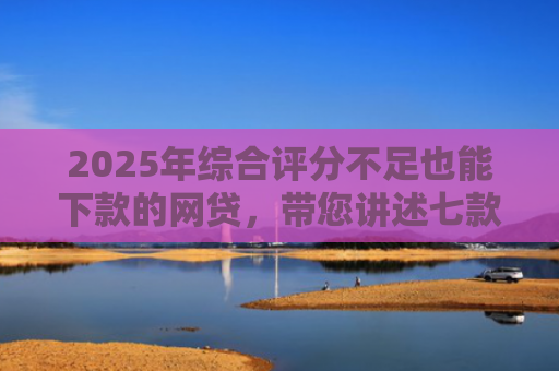 2025年综合评分不足也能下款的网贷，带您讲述七款2025网贷必下款口子