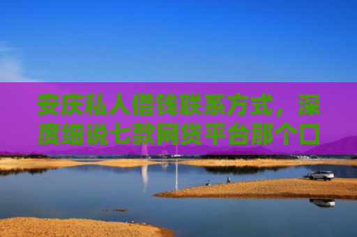 安庆私人借钱联系方式，深度细说七款网贷平台那个口子好下款