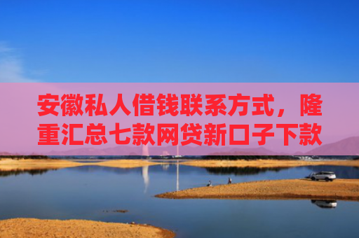 安徽私人借钱联系方式，隆重汇总七款网贷新口子下款快的