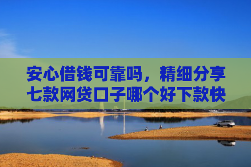 安心借钱可靠吗，精细分享七款网贷口子哪个好下款快点