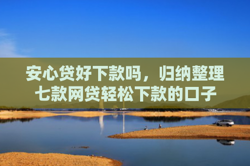 安心贷好下款吗，归纳整理七款网贷轻松下款的口子