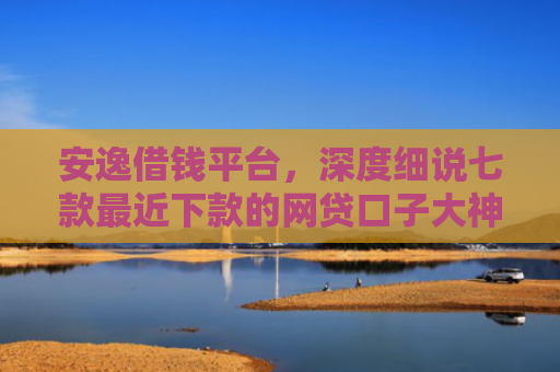 安逸借钱平台，深度细说七款最近下款的网贷口子大神