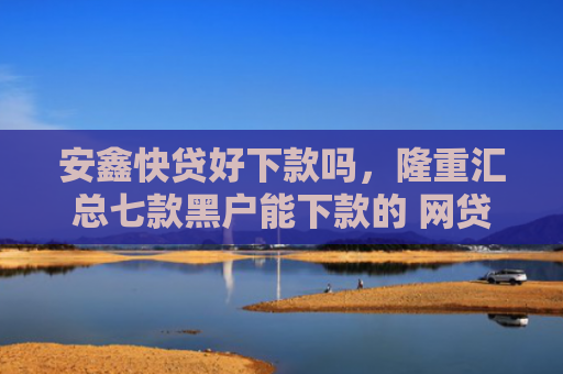 安鑫快贷好下款吗，隆重汇总七款黑户能下款的 网贷口子