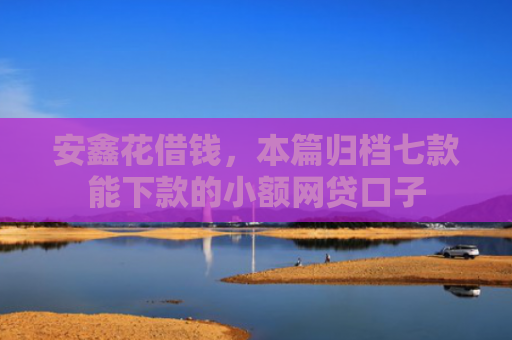 安鑫花借钱，本篇归档七款能下款的小额网贷口子