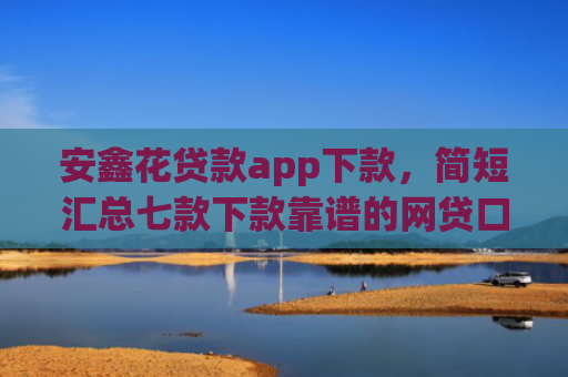 安鑫花贷款app下款，简短汇总七款下款靠谱的网贷口子