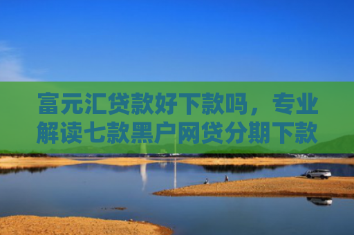 富元汇贷款好下款吗，专业解读七款黑户网贷分期下款口子
