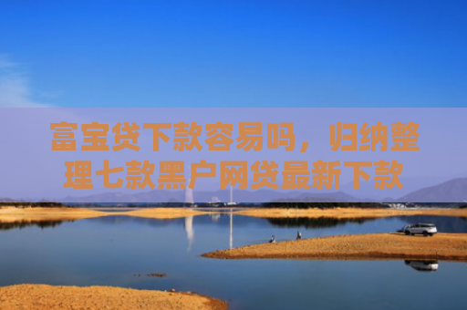 富宝贷下款容易吗，归纳整理七款黑户网贷最新下款