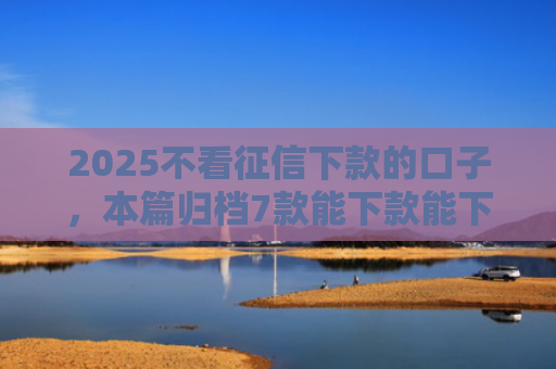 2025不看征信下款的口子，本篇归档7款能下款能下款的网贷口子