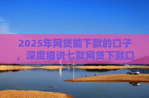 2025年网贷能下款的口子，深度细说七款网贷下款口子怎么找