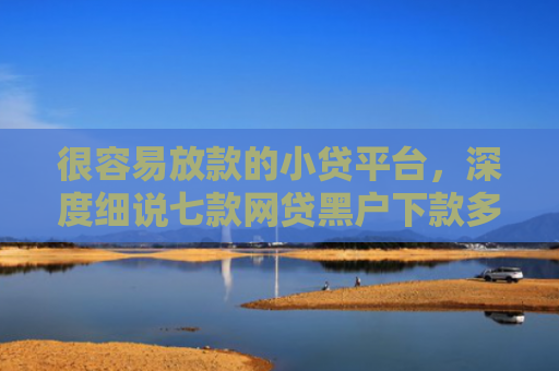 很容易放款的小贷平台，深度细说七款网贷黑户下款多的