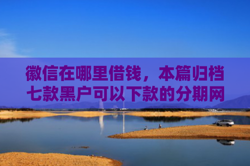 徽信在哪里借钱，本篇归档七款黑户可以下款的分期网贷
