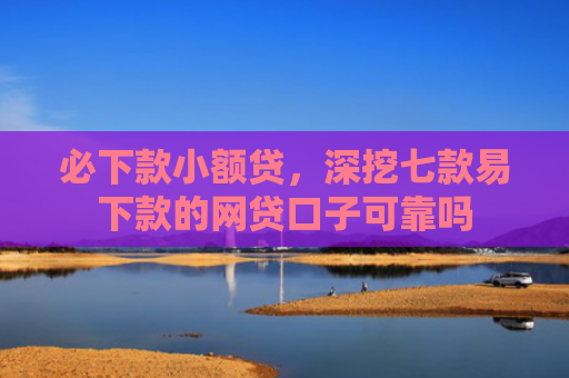 必下款小额贷，深挖七款易下款的网贷口子可靠吗