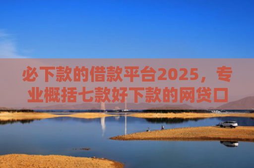 必下款的借款平台2025，专业概括七款好下款的网贷口子贴吧