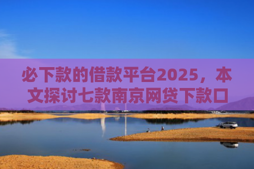 必下款的借款平台2025，本文探讨七款南京网贷下款口子多吗吗
