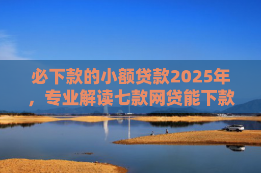 必下款的小额贷款2025年，专业解读七款网贷能下款的口子贴吧