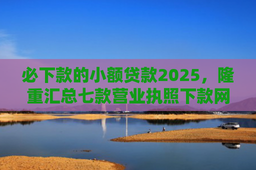必下款的小额贷款2025，隆重汇总七款营业执照下款网贷口子