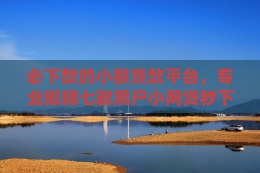 必下款的小额贷款平台，专业概括七款黑户小网贷秒下款的口子