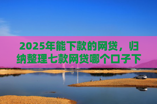 2025年能下款的网贷，归纳整理七款网贷哪个口子下款高