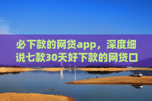 必下款的网贷app，深度细说七款30天好下款的网贷口子