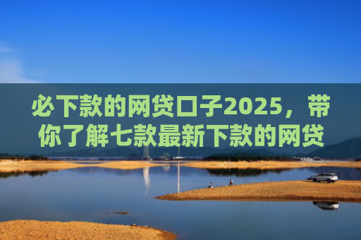 必下款的网贷口子2025，带你了解七款最新下款的网贷口子论坛2025