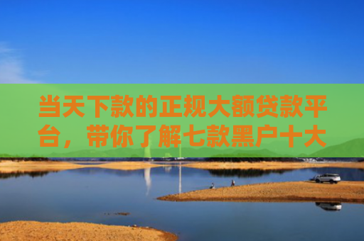 当天下款的正规大额贷款平台，带你了解七款黑户十大贷款下款口子