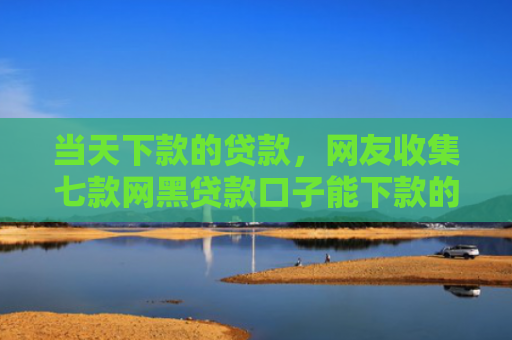 当天下款的贷款，网友收集七款网黑贷款口子能下款的