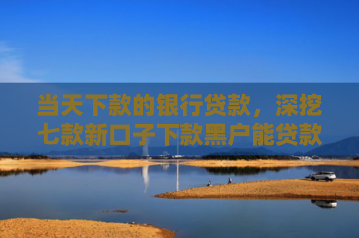当天下款的银行贷款，深挖七款新口子下款黑户能贷款吗