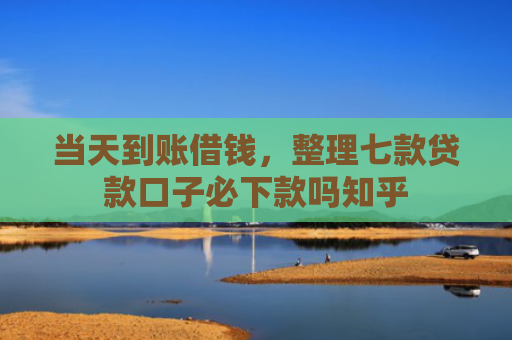 当天到账借钱，整理七款贷款口子必下款吗知乎