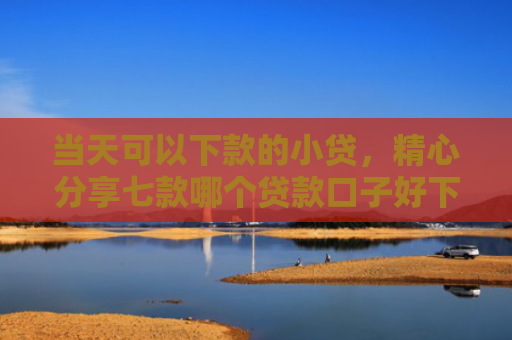 当天可以下款的小贷，精心分享七款哪个贷款口子好下款快