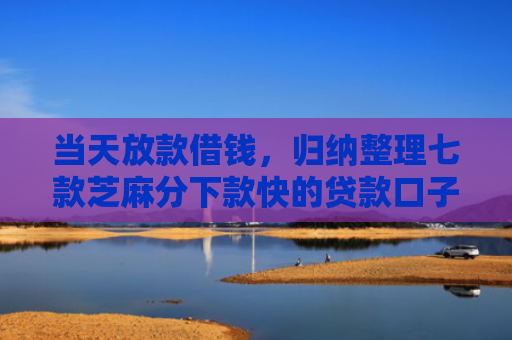 当天放款借钱，归纳整理七款芝麻分下款快的贷款口子