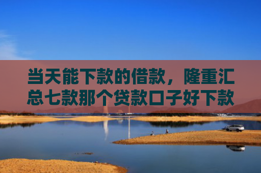 当天能下款的借款，隆重汇总七款那个贷款口子好下款k