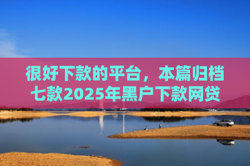 很好下款的平台，本篇归档七款2025年黑户下款网贷