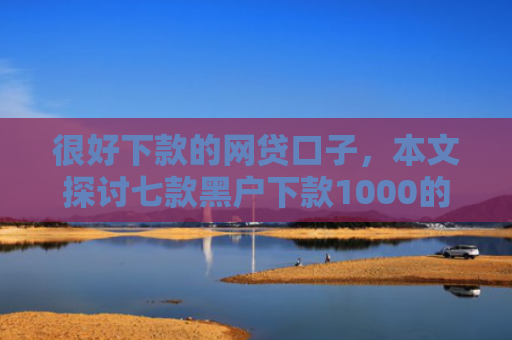 很好下款的网贷口子，本文探讨七款黑户下款1000的网贷
