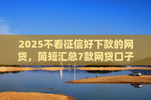 2025不看征信好下款的网贷，简短汇总7款网贷口子下款技术