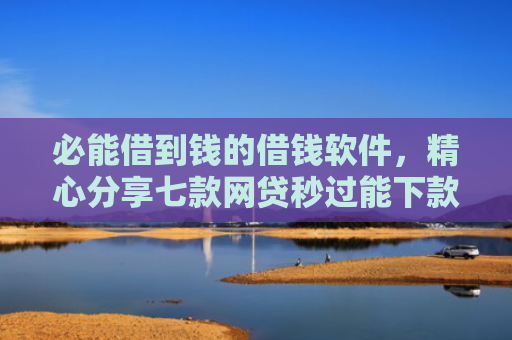 必能借到钱的借钱软件，精心分享七款网贷秒过能下款的口子