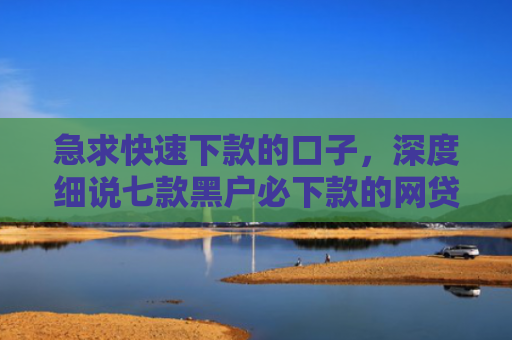 急求快速下款的口子，深度细说七款黑户必下款的网贷可靠吗