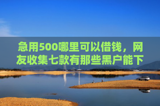 急用500哪里可以借钱，网友收集七款有那些黑户能下款的网贷