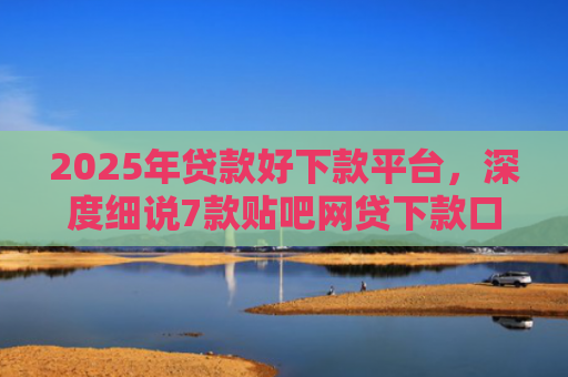 2025年贷款好下款平台，深度细说7款贴吧网贷下款口子