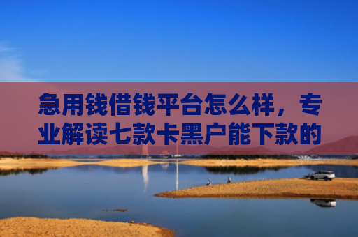 急用钱借钱平台怎么样，专业解读七款卡黑户能下款的网贷口子