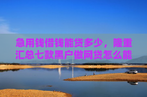急用钱借钱能贷多少，隆重汇总七款黑户做网贷怎么能下款