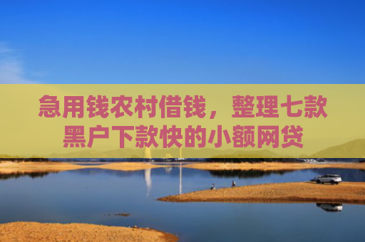 急用钱农村借钱，整理七款黑户下款快的小额网贷