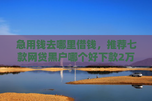急用钱去哪里借钱，推荐七款网贷黑户哪个好下款2万